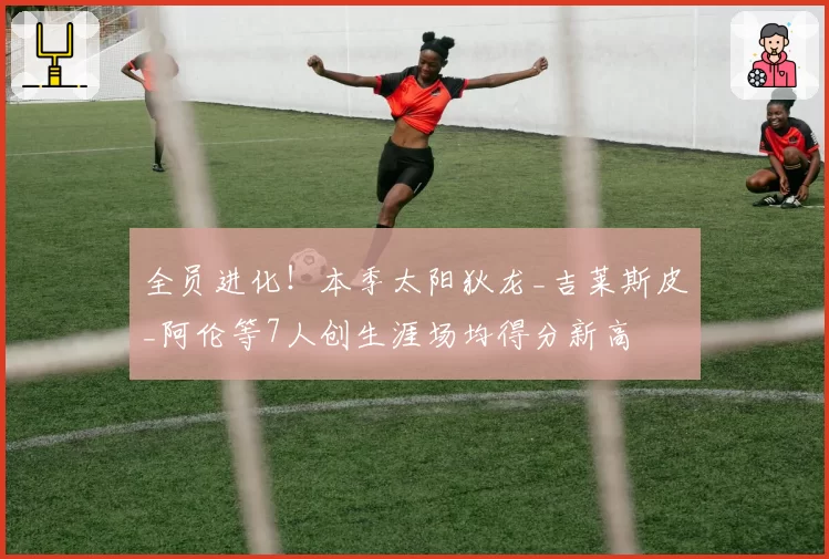 全员进化！本季太阳狄龙_吉莱斯皮_阿伦等7人创生涯场均得分新高