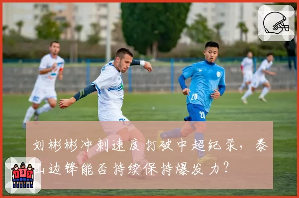 刘彬彬冲刺速度打破中超纪录，泰山边锋能否持续保持爆发力？