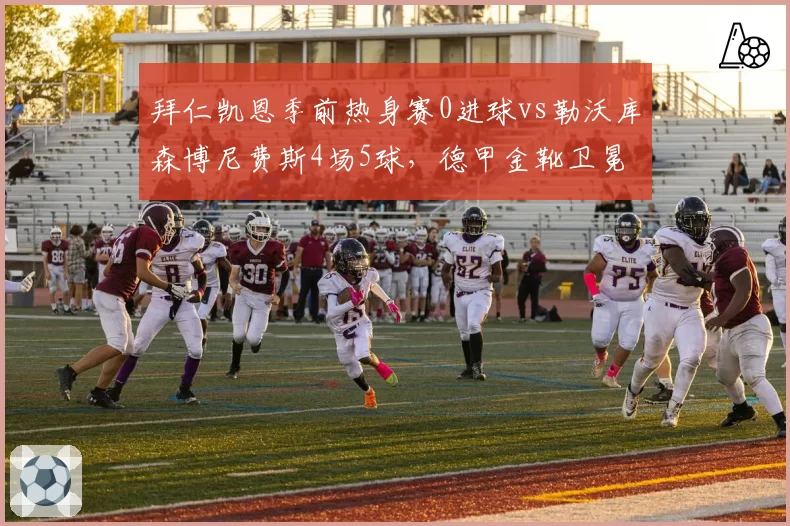 拜仁凯恩季前热身赛0进球vs勒沃库森博尼费斯4场5球，德甲金靴卫冕悬念陡增