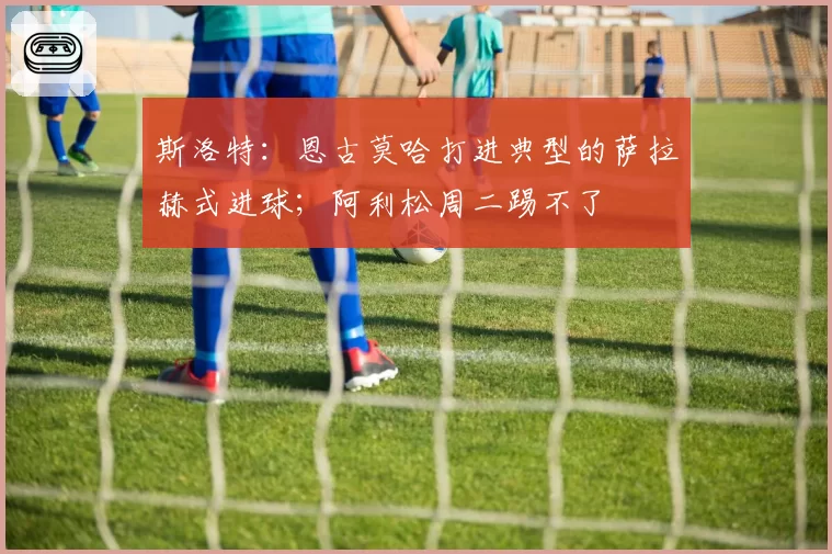 斯洛特:恩古莫哈打进典型的萨拉赫式进球;阿利松周二踢不了