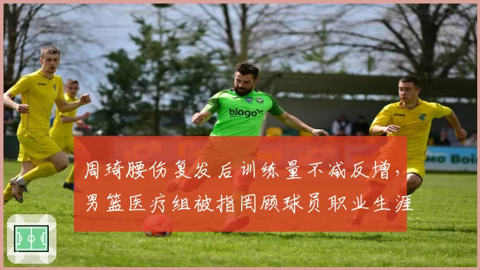 周琦腰伤复发后训练量不减反增,男篮医疗组被指罔顾球员职业生涯