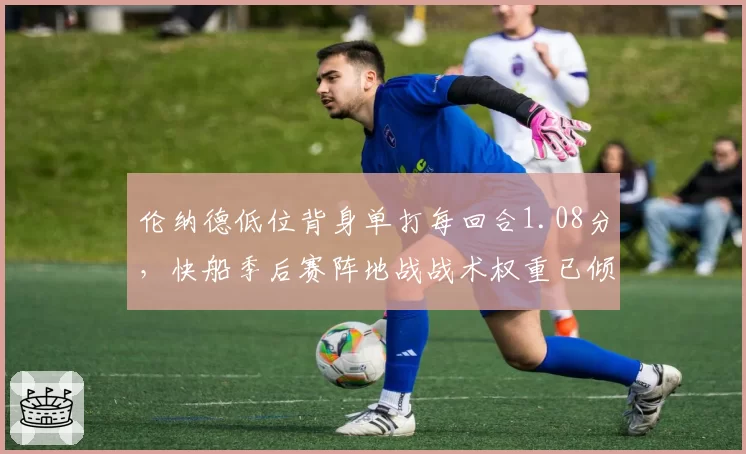 伦纳德低位背身单打每回合1.08分,快船季后赛阵地战战术权重已倾斜