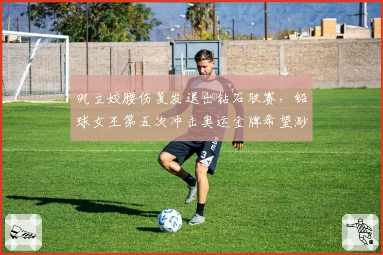 巩立姣腰伤复发退出钻石联赛，铅球女王第五次冲击奥运金牌希望渺茫？
