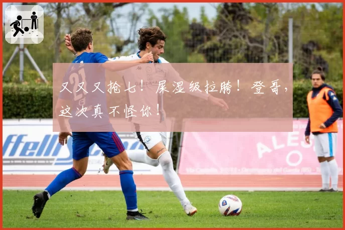 又又又抢七！屎湿级拉胯！登哥，这次真不怪你！