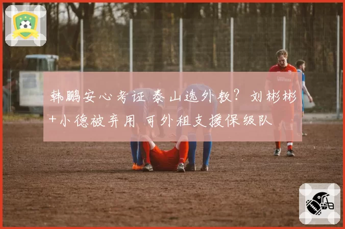 韩鹏安心考证 泰山选外教?刘彬彬+小德被弃用 可外租支援保级队