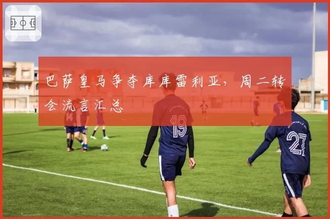 巴萨皇马争夺库库雷利亚,周二转会流言汇总