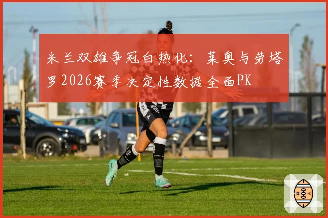 米兰双雄争冠白热化：莱奥与劳塔罗2026赛季决定性数据全面PK