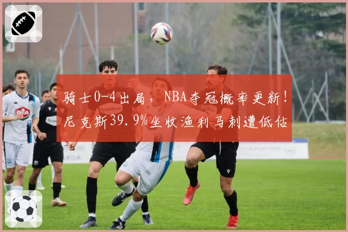 骑士0-4出局,NBA夺冠概率更新!尼克斯39.9%坐收渔利马刺遭低估